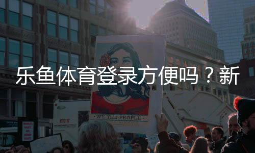 乐鱼体育登录方便吗?新手登录流程、常见问题与快速解决办法