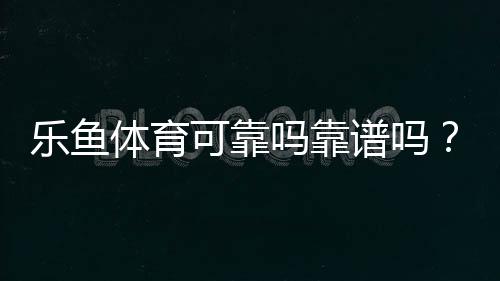 乐鱼体育可靠吗靠谱吗?真实评测与用户口碑、提现与安全性全面解析