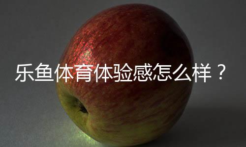 乐鱼体育体验感怎么样?真实用户评测:界面、玩法、安全与提现全面解析