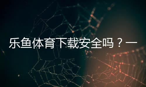 乐鱼体育下载安全吗?一分钟看懂官方渠道、安装风险与防骗技巧