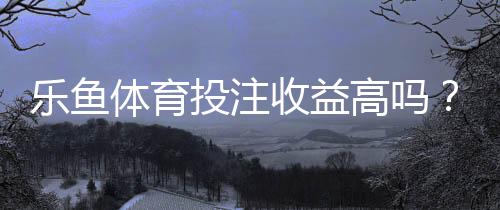 乐鱼体育投注收益高吗?真实收益解析、风险评估与新手避坑指南