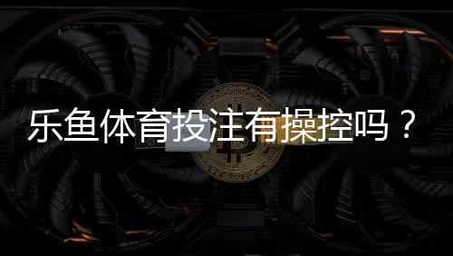 乐鱼体育投注有操控吗?如何识别操控迹象并保障投注安全