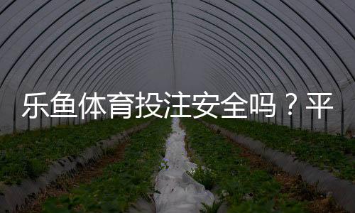 乐鱼体育投注安全吗？平台资质、资金安全与提现风险全面评测