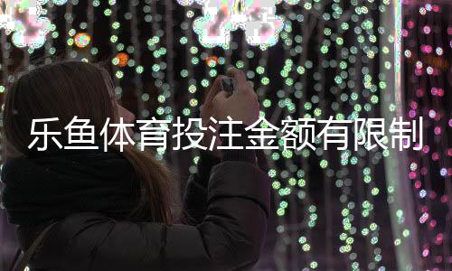 乐鱼体育投注金额有限制吗？充值、投注与提现限额规则全解析