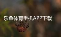 乐鱼体育手机APP下载教程：官方安装渠道与安卓iOS快速指南