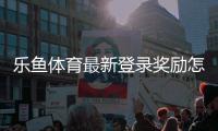 乐鱼体育最新登录奖励怎么领取？详细领取攻略与注意事项