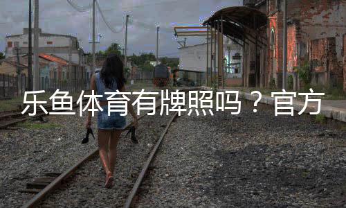 乐鱼体育有牌照吗?官方资质与合法性全解析