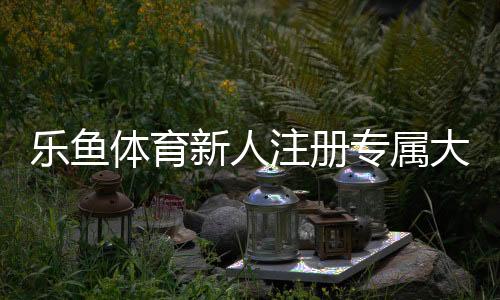乐鱼体育新人注册专属大礼包:领取教程、优惠明细与使用注意事项