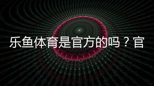 乐鱼体育是官方的吗?官方性真相、辨别技巧与安全提示