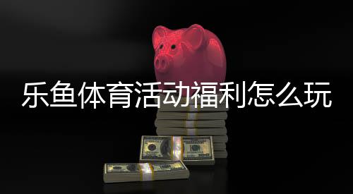 乐鱼体育活动福利怎么玩?2026最新领取攻略与常见问题全解析