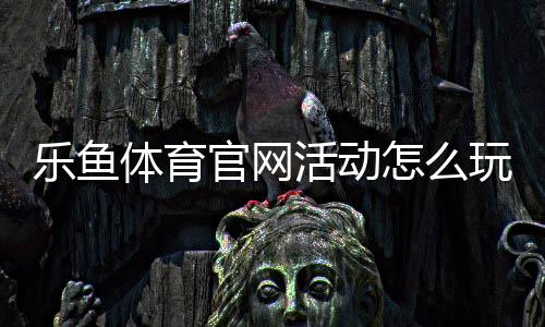 乐鱼体育官网活动怎么玩？新手福利、领取攻略与注意事项全面解析