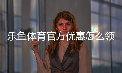 乐鱼体育官方优惠怎么领取?新手注册、充值与使用全流程攻略