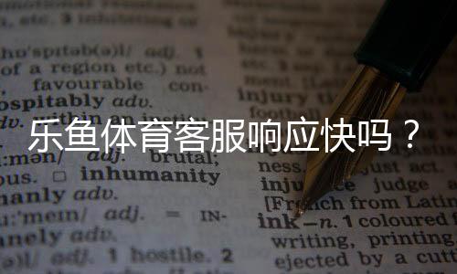 乐鱼体育客服响应快吗？真实体验测评与快速解决攻略
