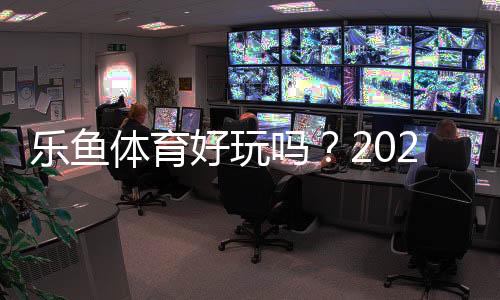 乐鱼体育好玩吗?2026全面测评:新手试玩、玩法亮点与优缺点解析