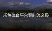 乐鱼体育平台登陆怎么操作？新手注册与登录步骤详解
