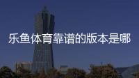 乐鱼体育靠谱的版本是哪一个？官方正版识别方法与安全下载防骗指南