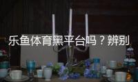 乐鱼体育黑平台吗？辨别真伪与维权步骤详解
