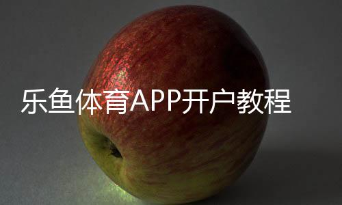乐鱼体育APP开户教程：新手注册步骤、安全验证与注意事项全解析