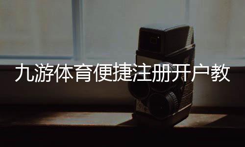 九游体育便捷注册开户教程:新手一步完成快速注册与实名认证