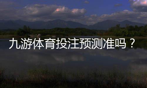 九游体育投注预测准吗？真实可靠性评测与新手快速判断技巧