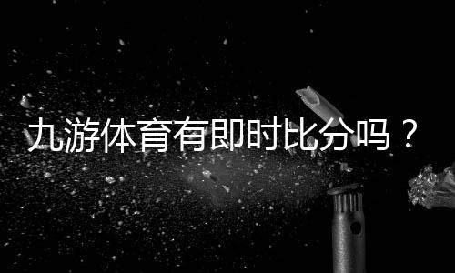 九游体育有即时比分吗?实时比分功能详解与使用教程