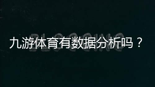 九游体育有数据分析吗?功能详解、数据来源与准确性评估与使用技巧
