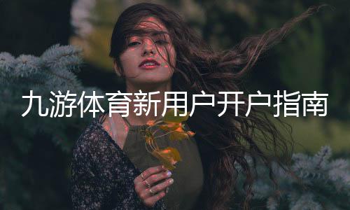 九游体育新用户开户指南:注册步骤、实名认证与首充操作全流程