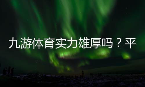 九游体育实力雄厚吗?平台背景、资金保障与用户口碑全方位解析