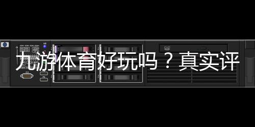 九游体育好玩吗？真实评测与玩法攻略优缺点一目了然