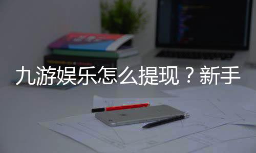 九游娱乐怎么提现？新手必看详细步骤、手续费与到账时间