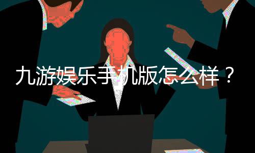 九游娱乐手机版怎么样?下载、功能与安全性全面评测
