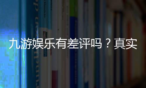 九游娱乐有差评吗?真实口碑、差评原因与防坑指南