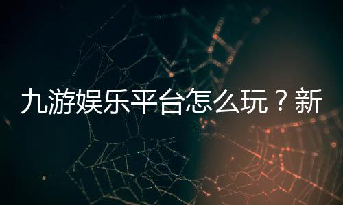 九游娱乐平台怎么玩?新手注册、充值、安全与玩法全面指南