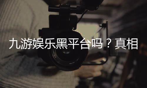 九游娱乐黑平台吗？真相调查、用户评价与安全识别指南