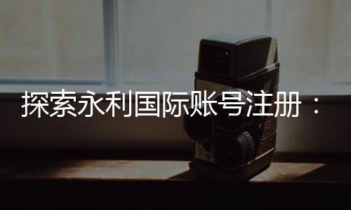 探索永利国际账号注册：开启无尽乐趣的旅程
