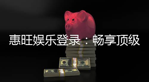 惠旺娱乐登录：畅享顶级棋牌电游的尊贵体验