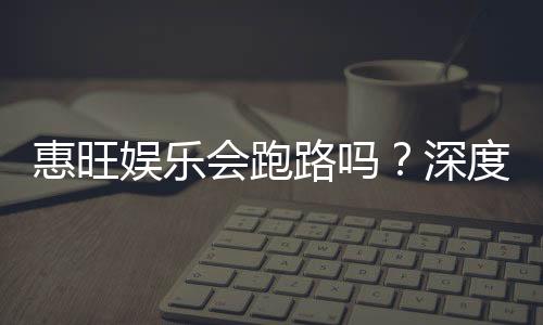 惠旺娱乐会跑路吗?深度解析平台安全性与玩家资金保障