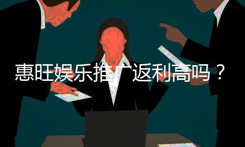 惠旺娱乐推广返利高吗?资深玩家揭秘真实返利比例与提款技巧