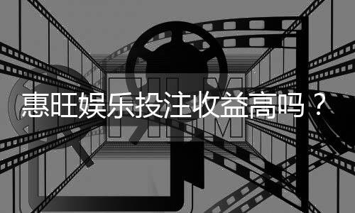 惠旺娱乐投注收益高吗？资深玩家揭秘真实盈利内幕