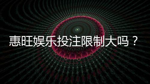 惠旺娱乐投注限制大吗?资深玩家解析平台规则与实战策略