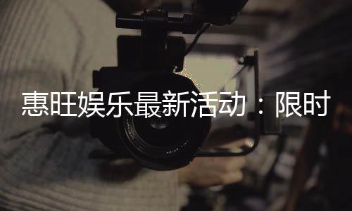 惠旺娱乐最新活动:限时优惠与惊喜礼包等你来拿