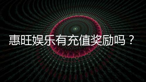 惠旺娱乐有充值奖励吗?充值返利活动详情大揭秘