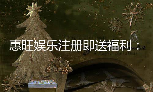 惠旺娱乐注册即送福利：新人专享豪礼首存即赠888元