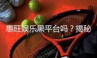 惠旺娱乐黑平台吗？揭秘其真实运营内幕与玩家评价