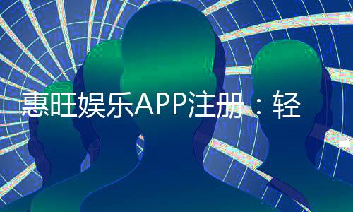 惠旺娱乐APP注册：轻松三步完成畅享豪华游戏礼包