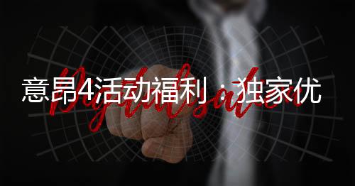 意昂4活动福利:独家优惠与惊喜礼包等你来拿