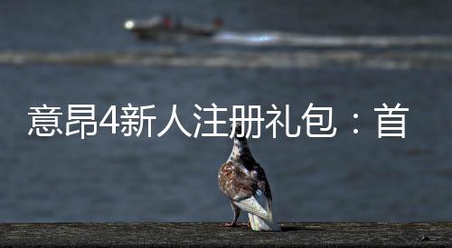 意昂4新人注册礼包：首存福利与高额彩金等你拿