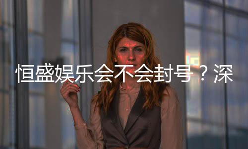 恒盛娱乐会不会封号？深度解析平台风控与账号安全策略