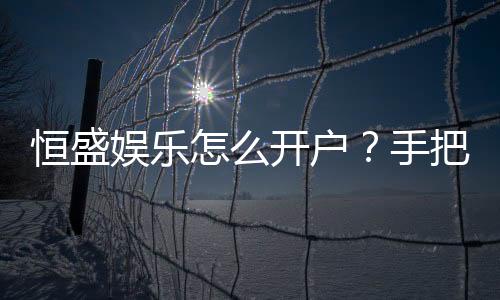 恒盛娱乐怎么开户？手把手教你快速注册流程