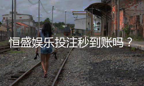 恒盛娱乐投注秒到账吗?实测到账速度与平台优势解析
